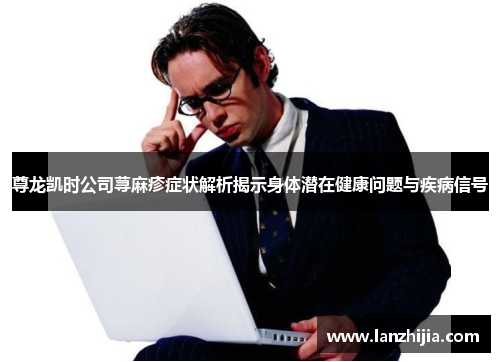 尊龙凯时公司荨麻疹症状解析揭示身体潜在健康问题与疾病信号