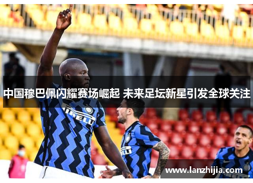 中国穆巴佩闪耀赛场崛起 未来足坛新星引发全球关注