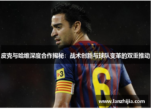 皮克与哈维深度合作揭秘：战术创新与球队变革的双重推动